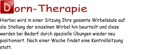 D orn-Therapie Hierbei wird in einer Sitzung Ihre gesamte Wirbelsäule auf  die Stellung der einzelnen Wirbel hin beurteilt und diese  werden bei Bedarf durch spezielle Übungen wieder neu  positioniert. Nach einer Woche findet eine Kontrollsitzung  statt.