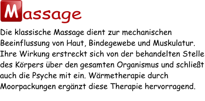 M assage Die klassische Massage dient zur mechanischen Beeinflussung von Haut, Bindegewebe und Muskulatur. Ihre Wirkung erstreckt sich von der behandelten Stelle des Körpers über den gesamten Organismus und schließt auch die Psyche mit ein. Wärmetherapie durch Moorpackungen ergänzt diese Therapie hervorragend.