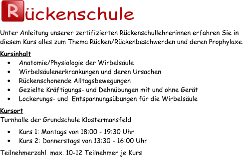 R ückenschule Unter Anleitung unserer zertifizierten Rückenschullehrerinnen erfahren Sie in diesem Kurs alles zum Thema Rücken/Rückenbeschwerden und deren Prophylaxe. Kursinhalt •	Anatomie/Physiologie der Wirbelsäule •	Wirbelsäulenerkrankungen und deren Ursachen •	Rückenschonende Alltagsbewegungen •	Gezielte Kräftigungs- und Dehnübungen mit und ohne Gerät •	Lockerungs- und  Entspannungsübungen für die Wirbelsäule Kursort Turnhalle der Grundschule Klostermansfeld •	Kurs 1: Montags von 18:00 - 19:30 Uhr •	Kurs 2: Donnerstags von 13:30 - 16:00 Uhr Teilnehmerzahl  max. 10-12 Teilnehmer je Kurs