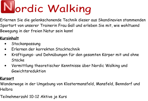 N ordic Walking Erlernen Sie die gelenkschonende Technik dieser aus Skandinavien stammenden Sportart von unserer Trainerin Frau Gall und erleben Sie mit, wie wohltuend Bewegung in der freien Natur sein kann! Kursinhalt •	Stockanpassung •	Erlernen der korrekten Stocktechnik •	Kräftigungs- und Dehnübungen für den gesamten Körper mit und ohne Stöcke •	Vermittlung theoretischer Kenntnisse über Nordic Walking und Gewichtsreduktion Kursort Wanderwege in der Umgebung von Klostermansfeld, Mansfeld, Benndorf und Helbra Teilnehmerzahl 10-12 Aktive je Kurs